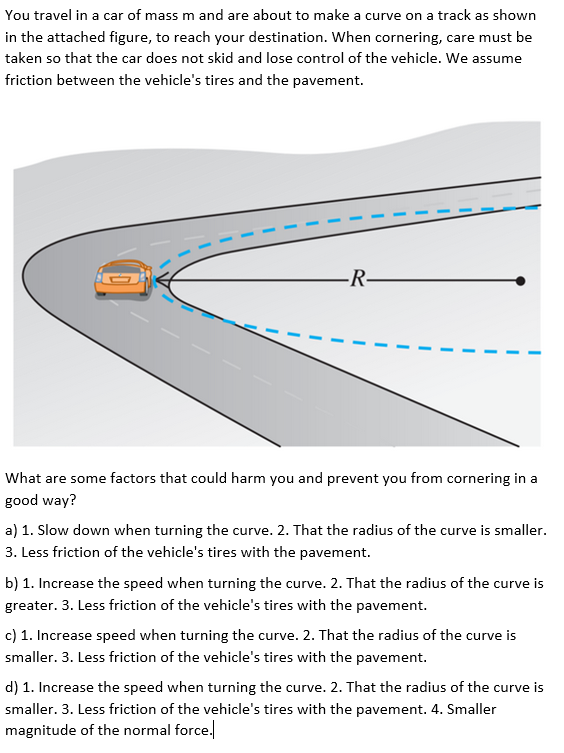 You travel in a car of mass m and are about to make a curve on a track as shown
in the attached figure, to reach your destination. When cornering, care must be
taken so that the car does not skid and lose control of the vehicle. We assume
friction between the vehicle's tires and the pavement.
R-
What are some factors that could harm you and prevent you from cornering in a
good way?
a) 1. Slow down when turning the curve. 2. That the radius of the curve is smaller.
3. Less friction of the vehicle's tires with the pavement.
b) 1. Increase the speed when turning the curve. 2. That the radius of the curve is
greater. 3. Less friction of the vehicle's tires with the pavement.
c) 1. Increase speed when turning the curve. 2. That the radius of the curve is
smaller. 3. Less friction of the vehicle's tires with the pavement.
d) 1. Increase the speed when turning the curve. 2. That the radius of the curve is
smaller. 3. Less friction of the vehicle's tires with the pavement. 4. Smaller
magnitude of the normal force.
