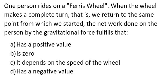 One person rides on a "Ferris Wheel". When the wheel
makes a complete turn, that is, we return to the same
point from which we started, the net work done on the
person by the gravitational force fulfills that:
a) Has a positive value
b)ls zero
c) It depends on the speed of the wheel
d) Has a negative value
