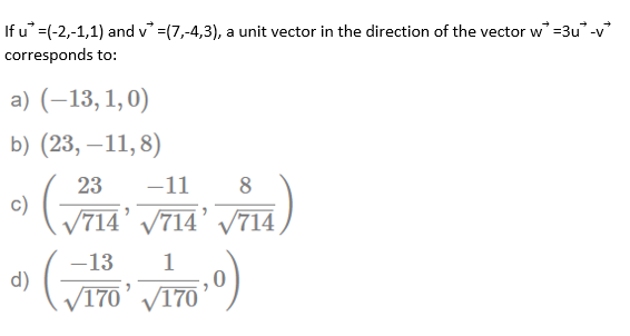 If u =(-2,-1,1) and v =(7,-4,3), a unit vector in the direction of the vector w =3u -v
corresponds to:
a) (–13, 1,0)
b) (23, –11,8)
23
-11
8
c)
714' V714' V714
(ELA, PILA BILA
-13
d)
/170’ /170
