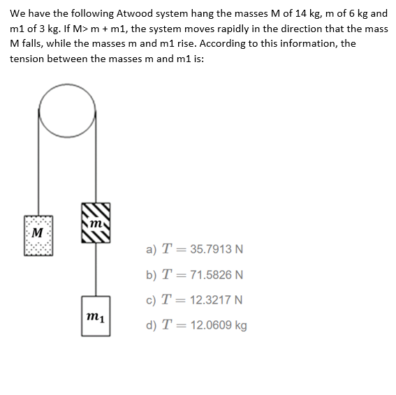 We have the following Atwood system hang the masses M of 14 kg, m of 6 kg and
m1 of 3 kg. If M> m + m1, the system moves rapidly in the direction that the mass
M falls, while the masses m and m1 rise. According to this information, the
tension between the masses m and m1 is:
M
a) T = 35.7913 N
b) T =71.5826 N
c) T = 12.3217 N
m1
d) T = 12.0609 kg
