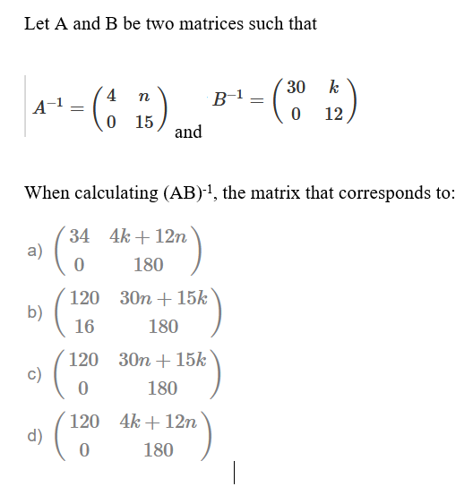 Let A and B be two matrices such that
30
k
4
n
B-1
A-1
12
15
and
When calculating (AB)1, the matrix that corresponds to:
34 4k + 12n
a)
180
120 30n + 15k
b)
16
180
120 30n + 15k
c)
180
120 4k + 12n
d)
180

