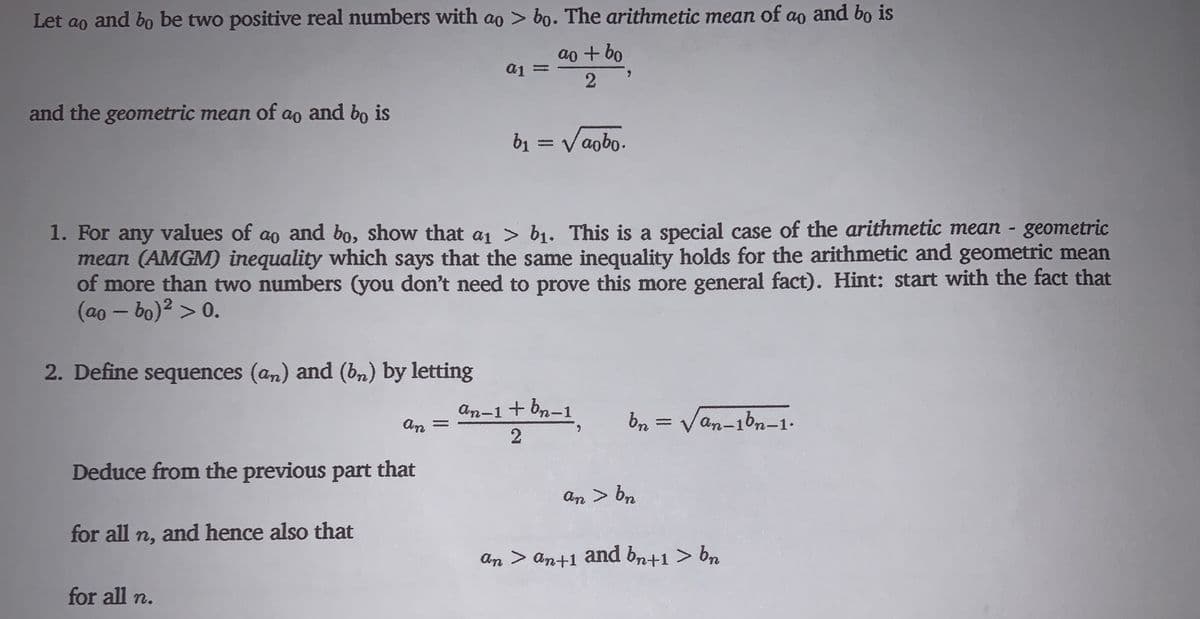 Let ao
and bo be two positive real numbers with ao > bo. The arithmetic mean of ao and bo is
ao + bo
2
and the geometric mean of ao and bo is
b1 = Vaobo.
1. For any values of ao and bo, show that a1 > b1. This is a special case of the arithmetic mean - geometric
mean (AMGM) inequality which says that the same inequality holds for the arithmetic and geometric mean
of more than two numbers (you don't need to prove this more general fact). Hint: start with the fact that
(ao – bo)2 > 0.
2. Define sequences (an) and (bn) by letting
An-1+ bn-1
An
an-1bn-1.
Deduce from the previous part
that
An > bn
for all n, and hence also that
An > an+1 and bn+1 > bn
for all n.
