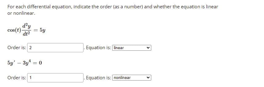 For each differential equation, indicate the order (as a number) and whether the equation is linear
or nonlinear.
d?y
5y
cos(t)-
dt?
Order is: 2
Equation is: linear
5y' – 3y = 0
Order is: 1
Equation is: nonlinear
