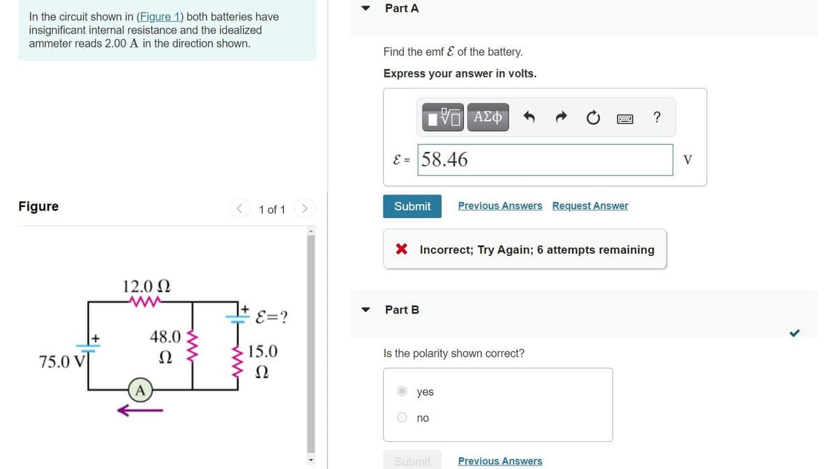 Part A
In the circuit shown in (Figure 1) both batteries have
insignificant internal resistance and the idealized
ammeter reads 2.00 A in the direction shown.
Find the emf E of the battery.
Express your answer in volts.
V AZO
E = 58.46
V
Figure
1 of 1
<>
Submit
Previous Answers Request Answer
X Incorrect; Try Again; 6 attempts remaining
12.0 N
Part B
E=?
48.0
75.0 V
Ω
15.0
Is the polarity shown correct?
Ω
A
yes
no
Submit
Previous Answers
