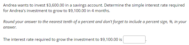 Andrea wants to invest $3,600.00 in a savings account. Determine the simple interest rate required
for Andrea's investment to grow to $9,100.00 in 4 months.
Round your answer to the nearest tenth of a percent and don't forget to include a percent sign, %, in your
answer.
The interest rate required to grow the investment to $9,100.00 is