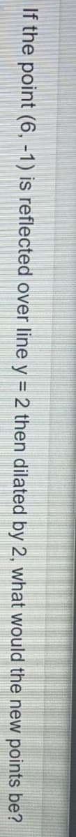 If the point (6, -1) is reflected over line y = 2 then dilated by 2, what would the new points be?
