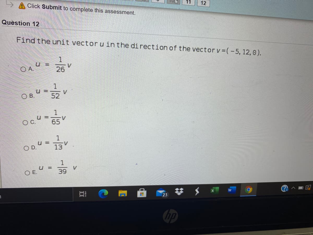12
A Click Submit to complete this assessment.
Quèstion 12
Find the unit vector u in the direction of the vector v (-5, 12, 0).
1
u =
V
O A.
26
U =
V
O B.
52
u = V
OC.
65
1
u =
13
OD.
1
V
39
u =
O E.
23
hp

