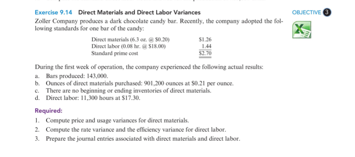 Exercise 9.14 Direct Materials and Direct Labor Variances
OBJECTIVE 3
Zoller Company produces a dark chocolate candy bar. Recently, the company adopted the fol-
lowing standards for one bar of the candy:
Direct materials (6.3 oz. @ $0.20)
Direct labor (0.08 hr. @ $18.00)
Standard prime cost
$1.26
1.44
$2.70
During the first week of operation, the company experienced the following actual results:
Bars produced: 143,000.
b. Ounces of direct materials purchased: 901,200 ounces at $0.21 per ounce.
c. There are no beginning or ending inventories of direct materials.
d. Direct labor: 11,300 hours at $17.30.
а.
Required:
1. Compute price and usage variances for direct materials.
2. Compute the rate variance and the efficiency variance for direct labor.
3. Prepare the journal entries associated with direct materials and direct labor.
