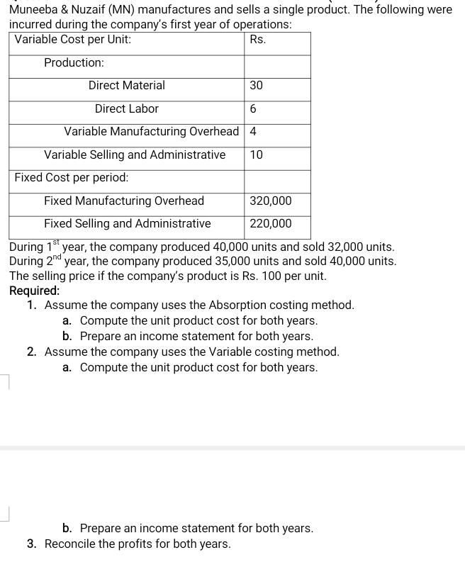 Muneeba & Nuzaif (MN) manufactures and sells a single product. The following were
incurred during the company's first year of operations:
|Variable Cost per Unit:
Rs.
Production:
Direct Material
30
Direct Labor
6
Variable Manufacturing Overhead 4
Variable Selling and Administrative
10
Fixed Cost per period:
Fixed Manufacturing Overhead
320,000
Fixed Selling and Administrative
220,000
During 1* year, the company produced 40,000 units and sold 32,000 units.
During 2nd year, the company produced 35,000 units and sold 40,000 units.
The selling price if the company's product is Rs. 100 per unit.
Required:
1. Assume the company uses the Absorption costing method.
a. Compute the unit product cost for both years.
b. Prepare an income statement for both years.
2. Assume the company uses the Variable costing method.
a. Compute the unit product cost for both years.
b. Prepare an income statement for both years.
3. Reconcile the profits for both years.
