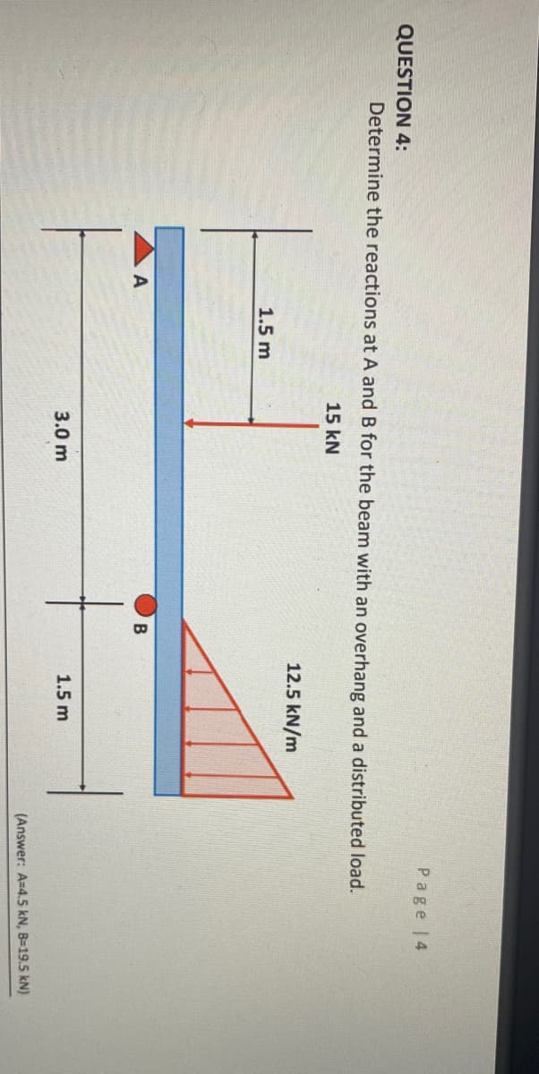 Page |4
QUESTION 4:
Determine the reactions at A and B for the beam with an overhang and a distributed load.
15 kN
12.5 kN/m
1.5 m
A
B
3.0 m
1.5 m
(Answer: A=4.5 kN, B=19.5 kN)
