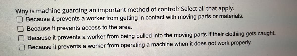 Why is machine guarding an important method of control? Select all that apply.
Because it prevents a worker from getting in contact with moving parts or materials.
Because it prevents access to the area.
Because it prevents a worker from being pulled into the moving parts if their clothing gets caught.
Because it prevents a worker from operating a machine when it does not work properly.
