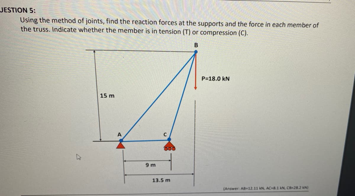 JESTION 5:
Using the method of joints, find the reaction forces at the supports and the force in each member of
the truss. Indicate whether the member is in tension (T) or compression (C).
P=18.0 kN
15 m
9 m
13.5 m
(Answer: AB=12.11 kN, AC=8.1 kN, CB=28.2 kN)
