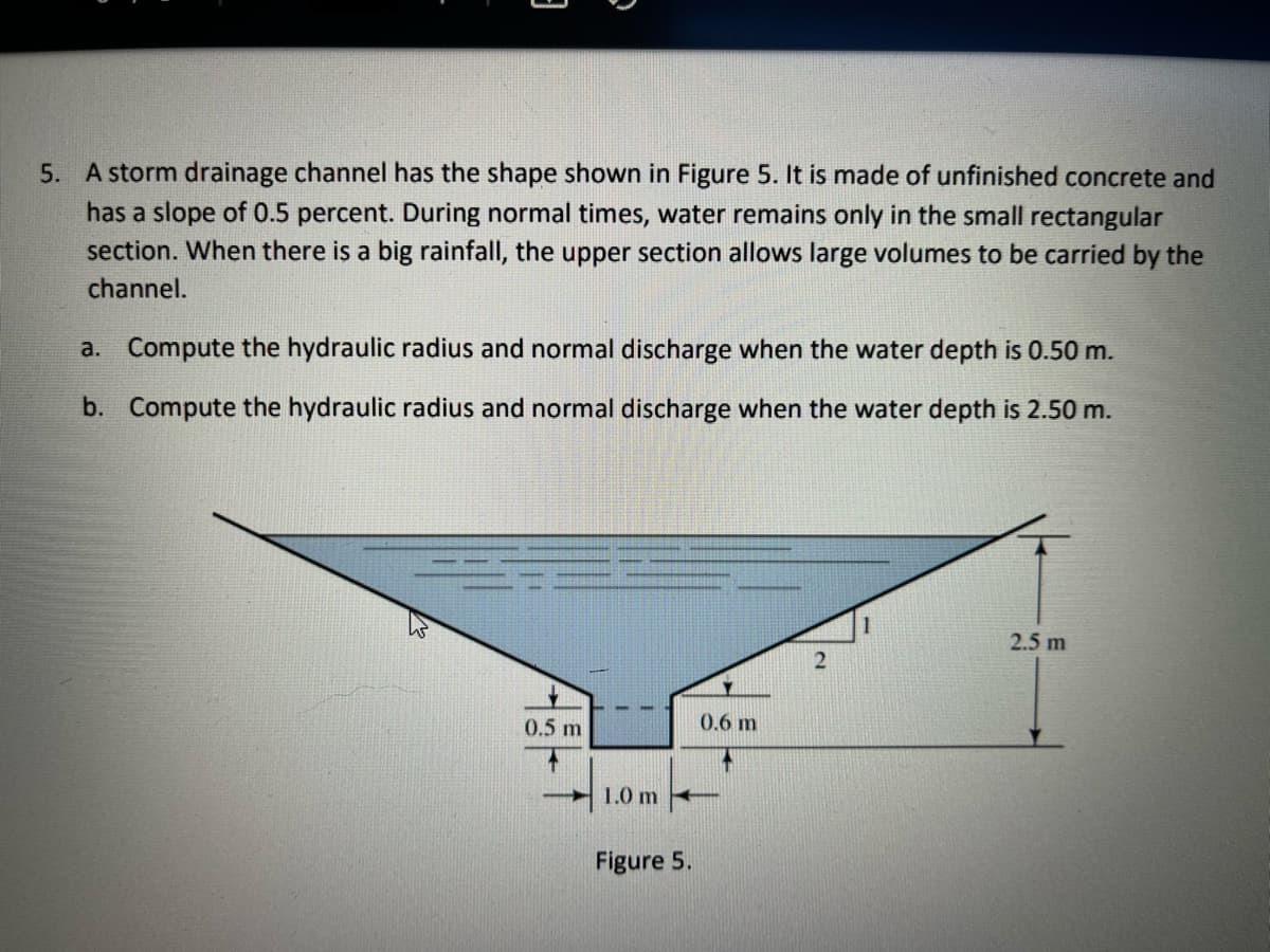 5. A storm drainage channel has the shape shown in Figure 5. It is made of unfinished concrete and
has a slope of 0.5 percent. During normal times, water remains only in the small rectangular
section. When there is a big rainfall, the upper section allows large volumes to be carried by the
channel.
a. Compute the hydraulic radius and normal discharge when the water depth is 0.50 m.
b. Compute the hydraulic radius and normal discharge when the water depth is 2.50 m.
2.5 m
0.5 m
0.6 m
1.0 m
Figure 5.
