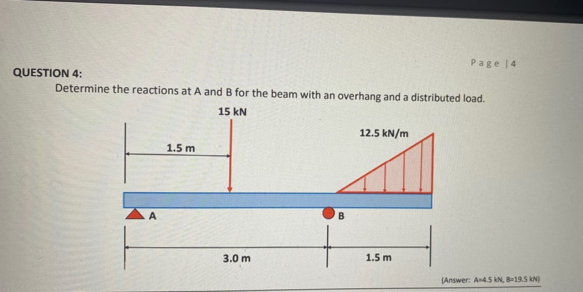 Page 4
QUESTION 4:
Determine the reactions at A and B for the beam with an overhang and a distributed load.
15 kN
12.5 kN/m
1.5 m
A
В
3.0 m
1.5 m
(Answer: A=4.5 kN, B=19.5 kN)
