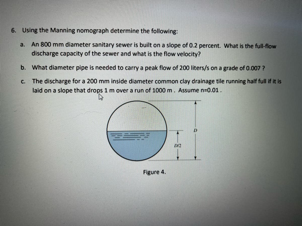 6. Using the Manning nomograph determine the following:
a.
An 800 mm diameter sanitary sewer is built on a slope of 0.2 percent. What is the full-flow
discharge capacity of the sewer and what is the flow velocity?
b. What diameter pipe is needed to carry a peak flow of 200 liters/s on a grade of 0.007 ?
The discharge for a 200 mm inside diameter common clay drainage tile running half full if it is
laid on a slope that drops 1 m over a run of 1000 m. Assume n=0.01.
C.
D/2
Figure 4.
