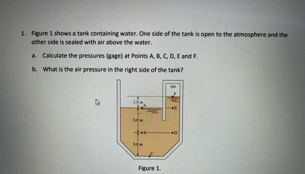 1. Figure 1 shows a tank containing water. One side of the tank is open to the atmosphere and the
other side is sealed with air above the water.
a. Calculate the pressures (gage) at Points A, B, C, D, E and F.
b. What is the air pressure in the right side of the tank?
Air
1.5 m
3.0 m
+•B
•D
3.0 m
Figure 1.
