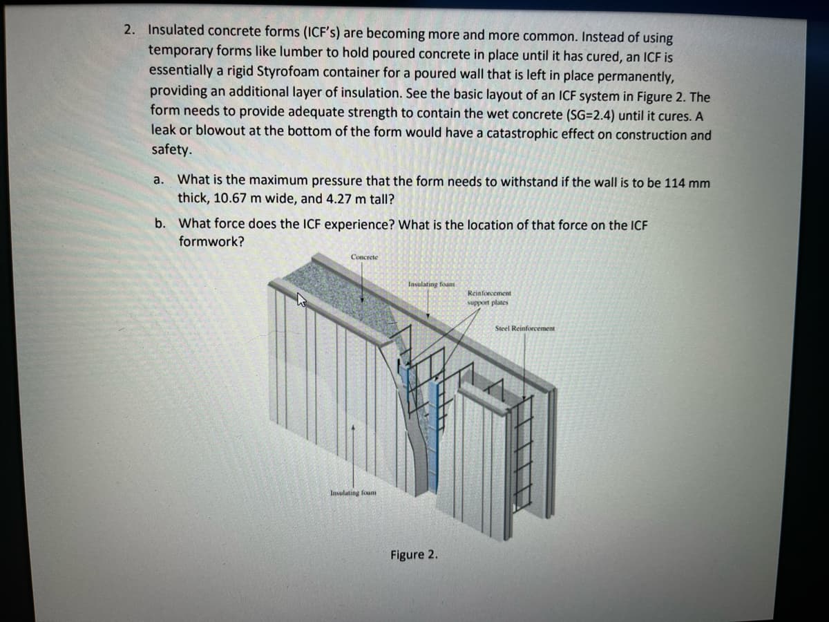 2. Insulated concrete forms (ICF's) are becoming more and more common. Instead of using
temporary forms like lumber to hold poured concrete in place until it has cured, an ICF is
essentially a rigid Styrofoam container for a poured wall that is left in place permanently,
providing an additional layer of insulation. See the basic layout of an ICF system in Figure 2. The
form needs to provide adequate strength to contain the wet concrete (SG=2.4) until it cures. A
leak or blowout at the bottom of the form would have a catastrophic effect on construction and
safety.
What is the maximum pressure that the form needs to withstand if the wall is to be 114 mm
thick, 10.67 m wide, and 4.27 m tall?
a.
b. What force does the ICF experience? What is the location of that force on the ICF
formwork?
Concrete
Insulating foam
Reinforcement
support plates
Steel Reinforcement
Insulating foum
Figure 2.

