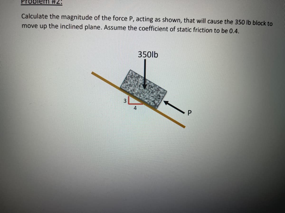 roblem #2:
Calculate the magnitude of the force P, acting as shown, that will cause the 350 lb block to
move up the inclined plane. Assume the coefficient of static friction to be 0.4.
350lb
3
4
