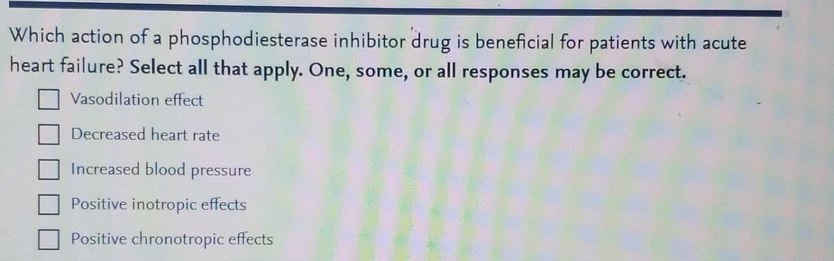 Which action of a phosphodiesterase inhibitor drug is beneficial for patients with acute
heart failure? Select all that apply. One, some, or all responses may be correct.
Vasodilation effect
Decreased heart rate
Increased blood pressure
Positive inotropic effects
Positive chronotropic effects