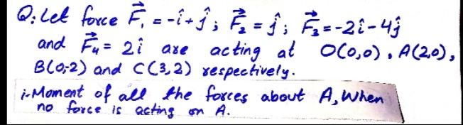 Q. Let force F, =-i- ĵ; À - ¡; Â--2i-4j
and Fu= 2i are acting at OC0,0), A(20),
BL0;2) and C(3,2) xespectively.
i-Moment of ale the forces about A, When
no force is acting on A.
