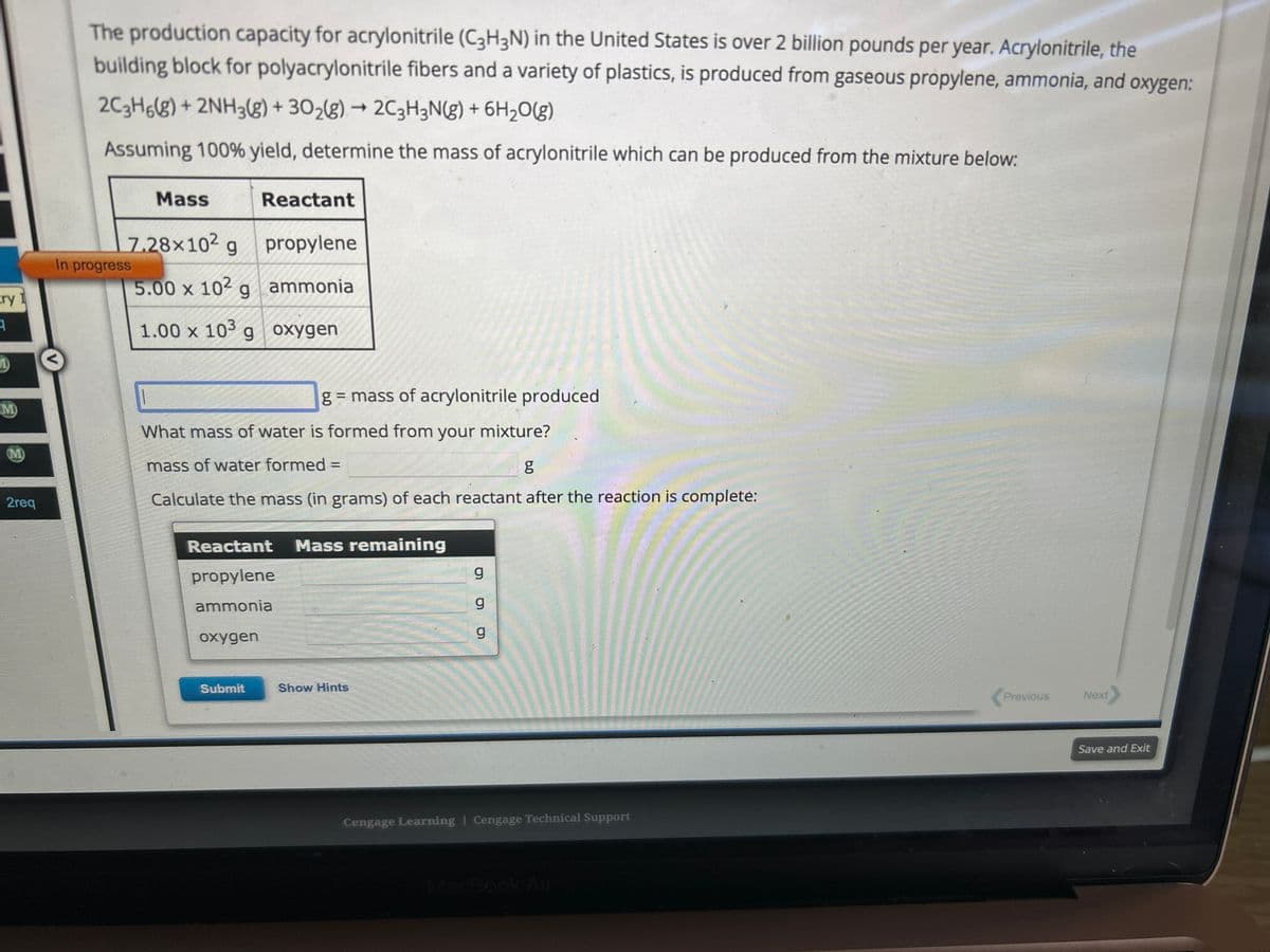 Ery 1
3
M
(M)
2req
The production capacity for acrylonitrile (C3H3N) in the United States is over 2 billion pounds per year. Acrylonitrile, the
building block for polyacrylonitrile fibers and a variety of plastics, is produced from gaseous propylene, ammonia, and oxygen:
2C3H6(g) + 2NH3(g) + 30₂(g) → 2C3H3N(g) + 6H₂O(g)
Assuming 100% yield, determine the mass of acrylonitrile which can be produced from the mixture below:
Mass
7.28x102 g
5.00 x 102 g
1.00 x 103 g
In progress
Reactant
oxygen
propylene
ammonia
oxygen
What mass of water is formed from your mixture?
mass of water formed =
g
Calculate the mass (in grams) of each reactant after the reaction is complete:
Submit
g = mass of acrylonitrile produced
Reactant Mass remaining
propylene
ammonia
Show Hints
ס ס ס
g
g
Cengage Learning Cengage Technical Support
Previous
Next
Save and Exit