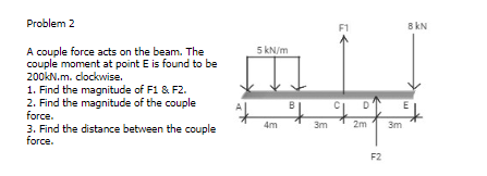 Problem 2
F1
8 kN
5 kN/m
A couple force acts on the beam. The
couple moment at point E is found to be
200KN.m. clockwise.
1. Find the magnitude of F1 & F2.
2. Find the magnitude of the couple
force.
B
D
E
4m
3m
2m
3m
3. Find the distance between the couple
force.
F2
