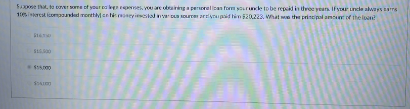 Suppose that, to cover some of your college expenses, you are obtaining a personal loan form your uncle to be repaid in three years. If your uncle always earns
10% interest (compounded monthly) on his money invested in various sources and you paid him $20,223. What was the principal amount of the loan?
$16.150
$15,500
$15.000
$16.000
