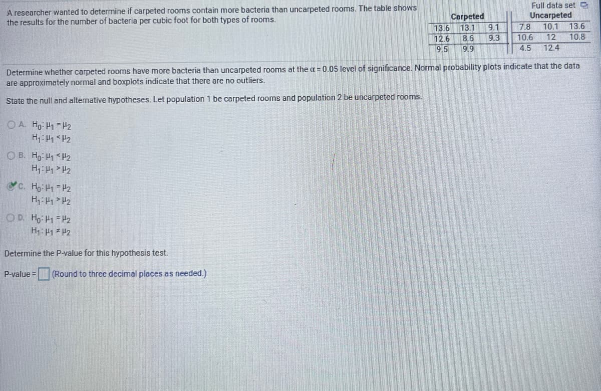 A researcher wanted to determine if carpeted rooms contain more bacteria than uncarpeted rooms. The table shows
the results for the number of bacteria per cubic foot for both types of rooms.
Full data set O
Uncarpeted
13.6
10.8
Carpeted
13.6
13.1
9.1
7.8
10.1
10.6
4.5
12.6
8.6
9.3
12
9.5
9.9
12.4
Determine whether carpeted rooms have more bacteria than uncarpeted rooms at the a = 0,05 level of significance. Normal probability plots indicate that the data
are approximately normal and boxplots indicate that there are no outliers.
State the null and alternative hypotheses. Let population 1 be carpeted rooms and population 2 be uncarpeted rooms.
OA Ho H1 H2
O B. Ho H1 <H2
H: A > H2
c. Ho H1 H2
O D Ho H1 H2
H1: 41 = P2
Determine the P-value for this hypothesis test.
3D (Round to three decimal places as needed.)

