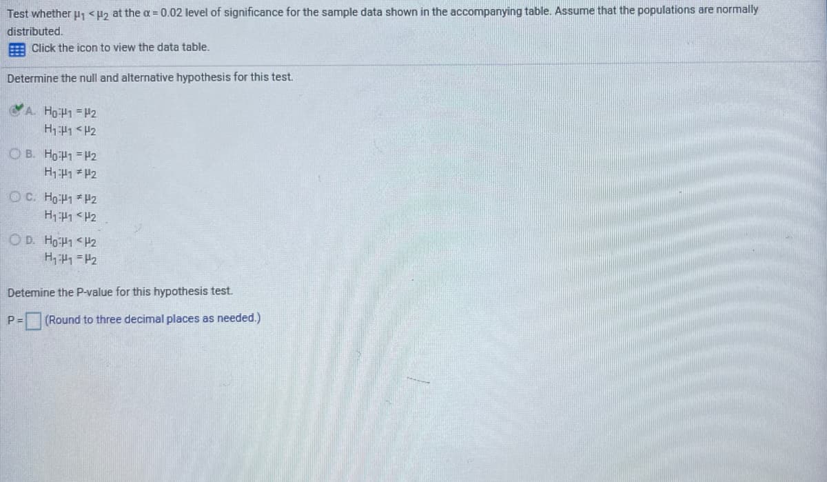 Test whether u, <H2 at the a = 0.02 level of significance for the sample data shown in the accompanying table. Assume that the populations are normally
distributed.
Click the icon to view the data table.
Determine the null and alternative hypothesis for this test.
A. HoH1 =H2
H11<H2
O B. H9P1 =H2
O C. HOP1 *P2
H141 <H2
O D. H9P1 <H2
Detemine the P-value for this hypothesis test.
P = (Round to
I places
needed.)
