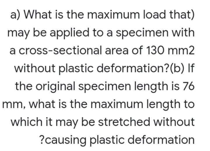a) What is the maximum load that)
may be applied to a specimen with
a cross-sectional area of 130 mm2
without plastic deformation?(b) If
the original specimen length is 76
mm, what is the maximum length to
which it may be stretched without
?causing plastic deformation
