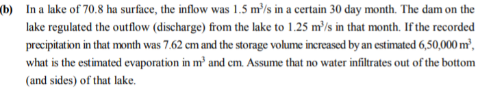 (b) In a lake of 70.8 ha surface, the inflow was 1.5 m³/s in a certain 30 day month. The dam on the
lake regulated the outflow (discharge) from the lake to 1.25 m³/s in that month. If the recorded
precipitation in that month was 7.62 cm and the storage volume increased by an estimated 6,50,000 m²,
what is the estimated evaporation in m³ and cm. Assume that no water infiltrates out of the bottom
(and sides) of that lake.
