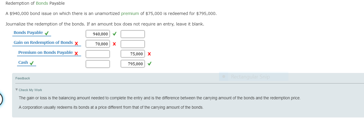 Redemption of Bonds Payable
A $940,000 bond issue on which there is an unamortized premium of $75,000 is redeemed for $795,000.
ournalize the redemption of the bonds. If an amount box does not require an entry, leave it blank.
Bonds Payable
Gain on Redemption of Bonds x
940,000
70,000 x
Premium on Bonds Payable x
75,000 X
Cash
795,000
Feedback
Check My Work
The gain or loss is the balancing amount needed to complete the entry and is the difference between the carrying amount of the bonds and the redemption price.
A corporation usually redeems its bonds at a price different from that of the carrying amount of the bonds
