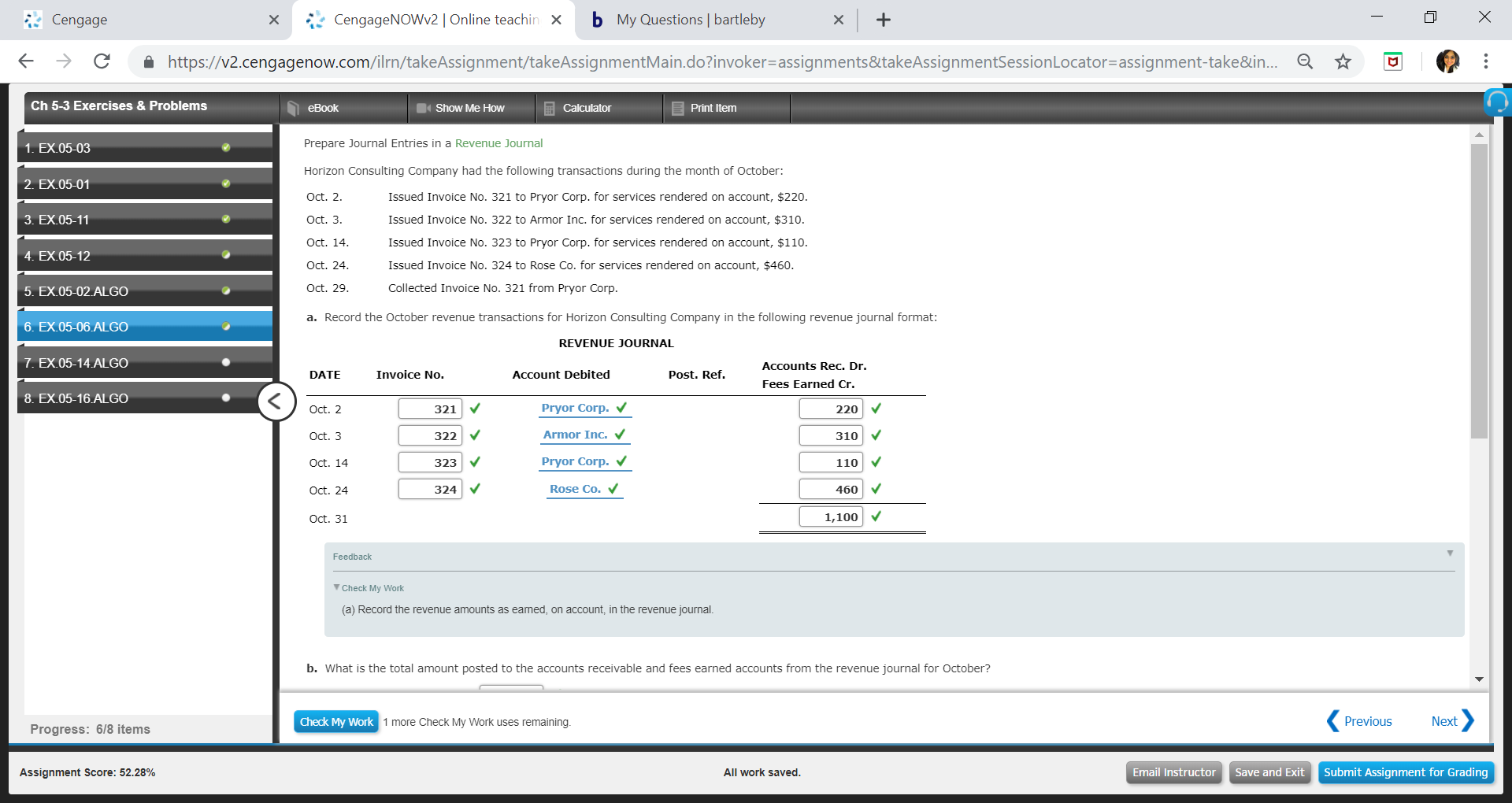 Cengage
xCengageNOWv2 | Online teachin Xb
My Questions | bartleby
←
→
С
â
https://v2.cengagenow.com/rn/takeAssignment takeAssignmentMain doinvoker-assignments&takeAssignmentSessionLocator-assignment take&n
☆
Ch 5-3 Exercises & Problems
eBook
Show Me How
Print Item
Prepare Journal Entries in a Revenue Journal
Horizon Consulting Company had the following transactions during the month of October:
Oct. 2
Oct. 3
Oct. 14
Oct. 24
Oct. 29
a. Record the October revenue transactions for Horizon Consulting Company in the following revenue journal format
1. EX.05-03
2. EX.05-01
Issued Invoice No. 321 to Pryor Corp. for services rendered on account, $220
Issued Invoice No. 322 to Armor Inc. for services rendered on account, $310
Issued Invoice No. 323 to Pryor Corp. for services rendered on account, $110
Issued Invoice No. 324 to Rose Co. for services rendered on account, $460
Collected Invoice No. 321 from Pryor Corp
3. EX.05-11
4. EX.05-12
5. EX.05-02 ALGO
6. EX.05-06 ALGO
REVENUE JOURNAL
7. EX.05-14 ALGO
Accounts Rec. Dr.
DATE
Invoice No.
Account Debited
Post. Ref.
Fees Earned Cr.
8. EX.05-16 ALGO
Pryor Corp. V
Armor Inc.
Pryor Corp. V
220 V
310
110
460
321
Oct. 2
Oct. 3
Oct. 14
Oct. 24
Oct. 31
322
323
324
Rose Co.
1,100
Feedback
Check My Work
(a) Record the revenue amounts as earned, on account, in the revenue journal
b. What is the total amount posted to the accounts receivable and fees earned accounts from the revenue journal for October?
Check My
ork 1 more Check My Work uses remaining
Previous
Next
ProgresS: 618 items
Assignment Score: 52.28%
All work saved
Email InstructorSave and Exit Submit Assignment for Grading
