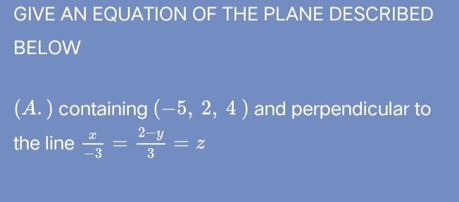GIVE AN EQUATION OF THE PLANE DESCRIBED
BELOW
(A.) containing (-5, 2, 4 ) and perpendicular to
2-y
the line = = z
-3
3
