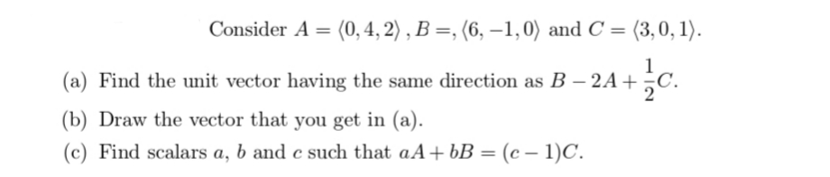 Consider A = (0, 4, 2) , B =, (6, –1,0) and C = (3,0, 1).
1
(a) Find the unit vector having the same direction as B – 2A+
(b) Draw the vector that you get in (a).
(c) Find scalars a, b and c such that aA+ bB = (c – 1)C.
%3D
