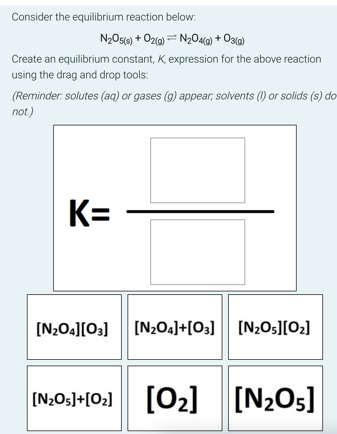 Consider the equilibrium reaction below:
N₂O5(s) + O2(g) = N₂O4(g) + O3(g)
Create an equilibrium constant, K, expression for the above reaction
using the drag and drop tools:
(Reminder:solutes (aq) or gases (g) appear; solvents (1) or solids (s) do
not.)
K=
[N₂O4][03] [N₂O4]+[03] [N₂O5][0₂]
[N₂05]+[0₂] [0₂] [N₂O5]