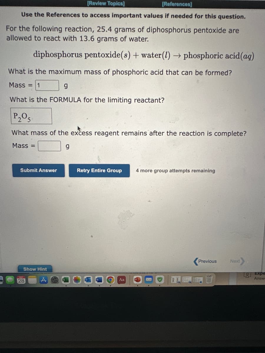 [Review Topics]
[References]
Use the References to access important values if needed for this question.
For the following reaction, 25.4 grams of diphosphorus pentoxide are
allowed to react with 13.6 grams of water.
diphosphorus pentoxide(s) + water (1)→ phosphoric acid (aq)
What is the maximum mass of phosphoric acid that can be formed?
Mass = 1
g
What is the FORMULA for the limiting reactant?
P₂05
What mass of the excess reagent remains after the reaction is complete?
Mass=
g
Submit Answer
Show Hint
28
Retry Entire Group 4 more group attempts remaining
Aa
Previous
Next
18] Expe
Answe