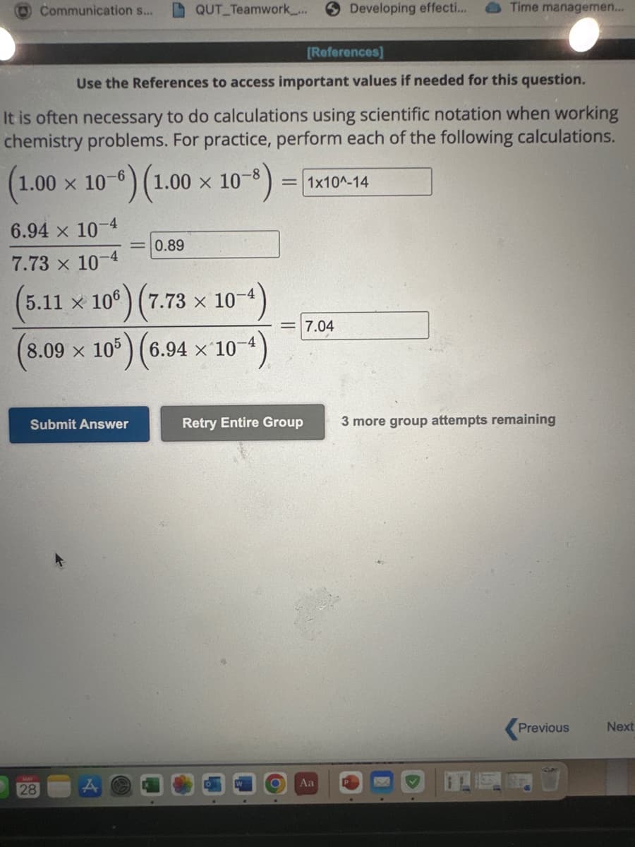 Communication s...
6.94 x 10-4
7.73 x 10-4
X
7.73 x
(5.11 × 106) (7.
105) (6.94 × 10
8.09 x 105
Submit Answer
28
QUT Teamwork_...
Use the References to access important values if needed for this question.
It is often necessary to do calculations using scientific notation when working
chemistry problems. For practice, perform each of the following calculations.
(1.00 x 10-6) (1.00
(1.00 x 10-
10-8)
= 0.89
10-4)
10-4)
[References]
Retry Entire Group
Developing effecti...
= 1x10^-14
7.04
O Aa
Time managemen...
3 more group attempts remaining
Previous
Next