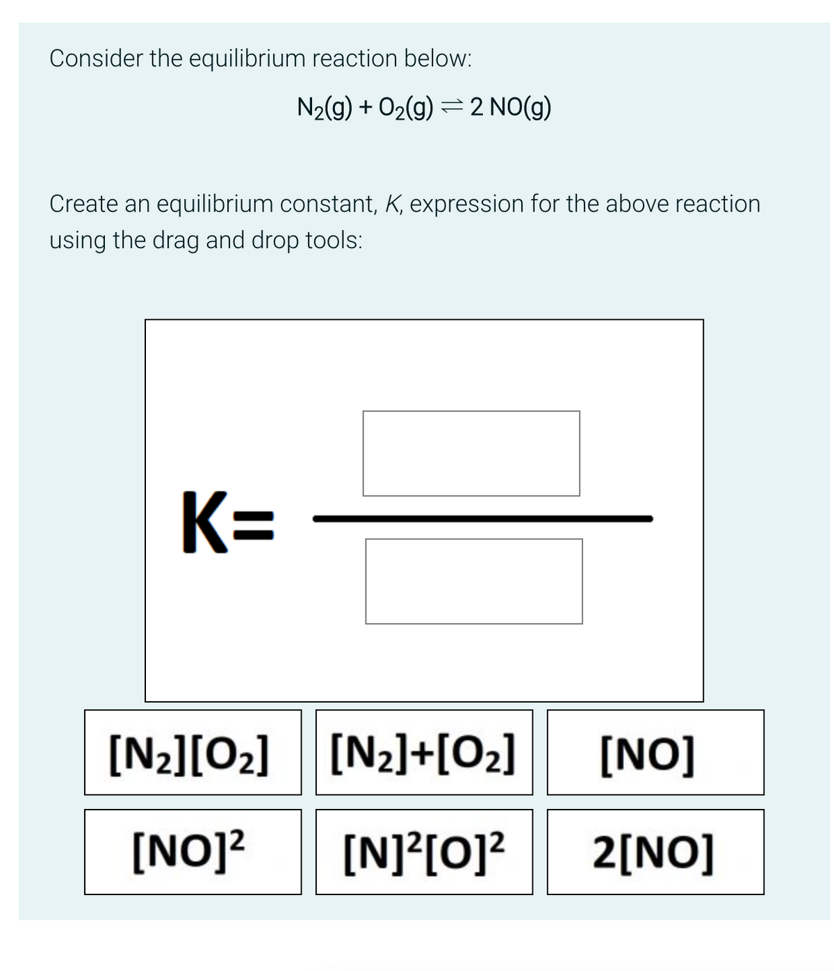 Consider the equilibrium reaction below:
N₂(g) + O₂(g) 2 NO(g)
Create an equilibrium constant, K, expression for the above reaction
using the drag and drop tools:
K=
[N₂][0₂] [N₂]+[0₂]
[NO]² [N]²[O]²
[NO]
2[NO]