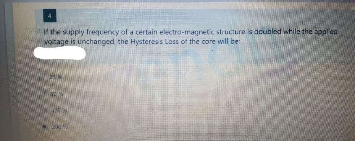 4
If the supply frequency of a certain electro-magnetic structure is doubled while the applied
voltage is unchanged, the Hysteresis Loss of the core will be:
25 96
50 26
400 96
200%