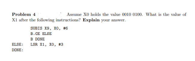 Problem 4
Assume XO holds the value 0010 0100. What is the value of
X1 after the following instructions? Explain your answer.
SUBIS X9, XO, #6
B.CE ELSE
B DONE
ELSE: LSR X1, XO, #3
DONE: