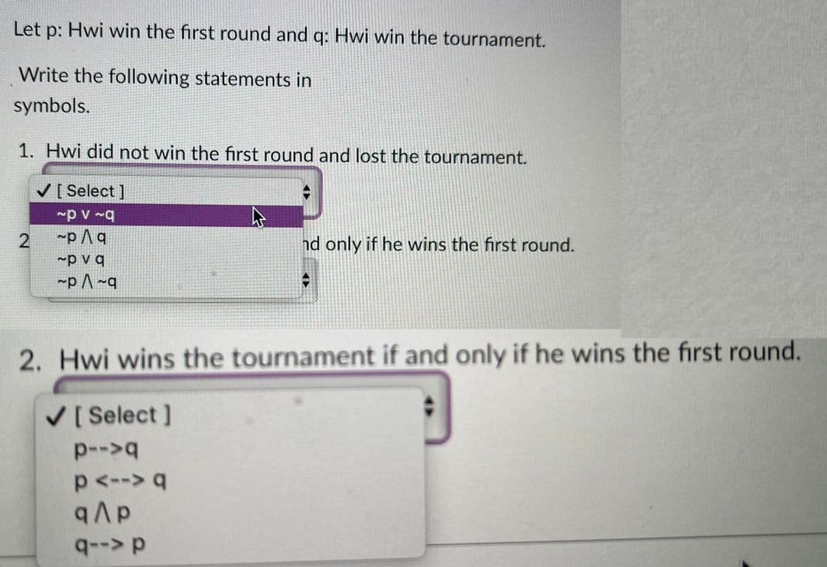 Let p: Hwi win the first round and q: Hwi win the tournament.
Write the following statements in
symbols.
1. Hwi did not win the first round and lost the tournament.
V [ Select ]
~p A q
~p v q
~p ^ ~q
nd only if he wins the first round.
2. Hwi wins the tournament if and only if he wins the first round.
V[ Select ]
p-->q
p<--> q
qAp
q--> p
2.
