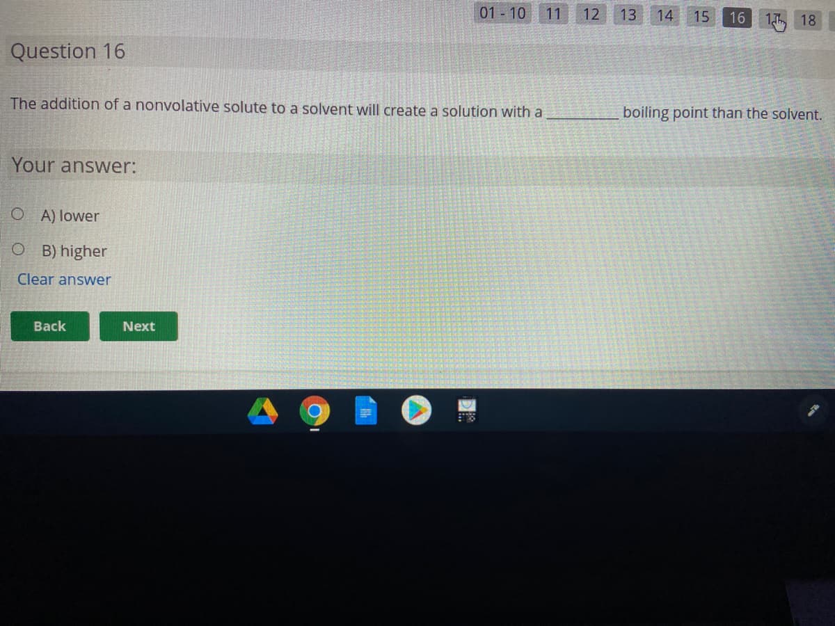 01 - 10
11
12
13
14
15
16
18
Question 16
The addition of a nonvolative solute to a solvent will create a solution with a
boiling point than the solvent.
Your answer:
O A) lower
O B) higher
Clear answer
Back
Next
