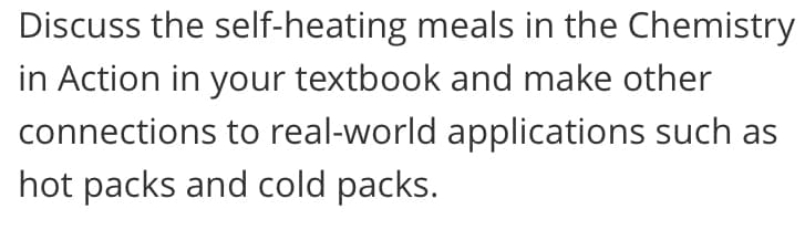 Discuss the self-heating meals in the Chemistry
in Action in your textbook and make other
connections to real-world applications such as
hot packs and cold packs.
