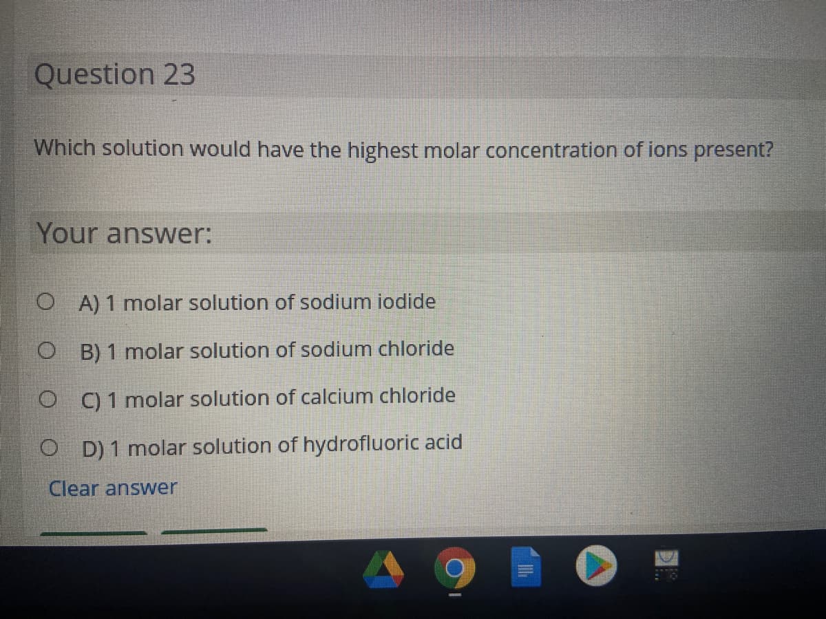 Question 23
Which solution would have the highest molar concentration of ions present?
Your answer:
O A) 1 molar solution of sodium iodide
O B) 1 molar solution of sodium chloride
O C) 1 molar solution of calcium chloride
O D) 1 molar solution of hydrofluoric acid
Clear answer
