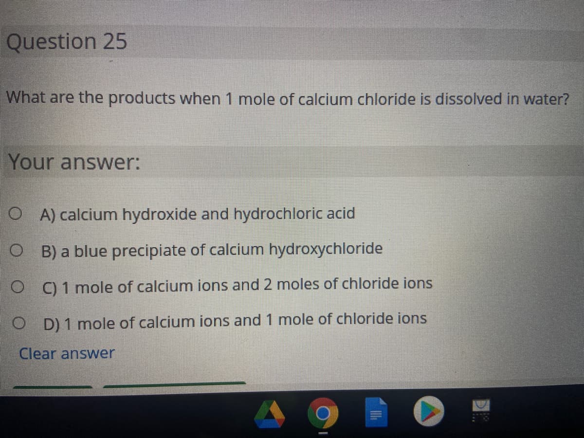 Question 25
What are the products when 1 mole of calcium chloride is dissolved in water?
Your answer:
O A) calcium hydroxide and hydrochloric acid
O B) a blue precipiate of calcium hydroxychloride
O C) 1 mole of calcium ions and 2 moles of chloride ions
O D) 1 mole of calcium ions and 1 mole of chloride ions
Clear answer
