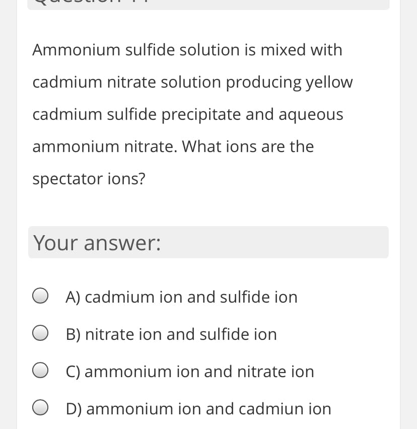 Ammonium sulfide solution is mixed with
cadmium nitrate solution producing yellow
cadmium sulfide precipitate and aqueous
ammonium nitrate. What ions are the
spectator ions?
Your answer:
O A) cadmium ion and sulfide ion
B) nitrate ion and sulfide ion
O C) ammonium ion and nitrate ion
D) ammonium ion and cadmiun ion
