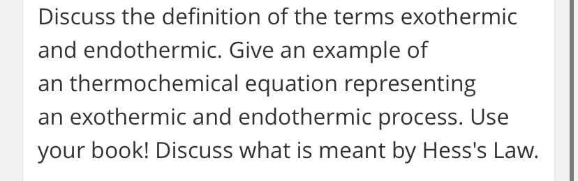 Discuss the definition of the terms exothermic
and endothermic. Give an example of
an thermochemical equation representing
an exothermic and endothermic process. Use
your book! Discuss what is meant by Hess's Law.
