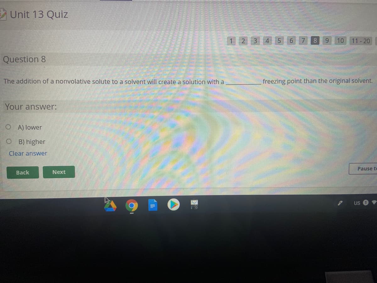 E Unit 13 Quiz
1 2 3 4 5
6 7
8.
10
11- 20
Question 8
The addition of a nonvolative solute to a solvent will create a solution with a
freezing point than the original solvent.
Your answer:
O A) lower
O B) higher
Clear answer
Pause te
Back
Next
US
