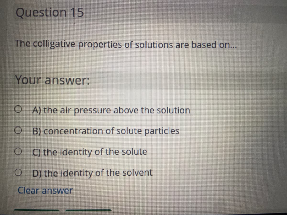 Question 15
The colligative properties of solutions are based on...
Your answer:
O A) the air pressure above the solution
O B) concentration of solute particles
O C) the identity of the solute
O D) the identity of the solvent
Clear answer
